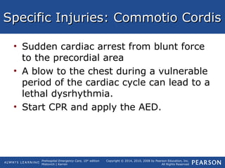 Prehospital Emergency Care, 10th
edition
Mistovich | Karren
Copyright © 2014, 2010, 2008 by Pearson Education, Inc.
All Rights Reserved
Specific Injuries: Commotio CordisSpecific Injuries: Commotio Cordis
• Sudden cardiac arrest from blunt force
to the precordial area
• A blow to the chest during a vulnerable
period of the cardiac cycle can lead to a
lethal dysrhythmia.
• Start CPR and apply the AED.
 
