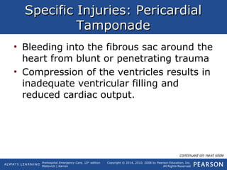 Prehospital Emergency Care, 10th
edition
Mistovich | Karren
Copyright © 2014, 2010, 2008 by Pearson Education, Inc.
All Rights Reserved
Specific Injuries: PericardialSpecific Injuries: Pericardial
TamponadeTamponade
• Bleeding into the fibrous sac around the
heart from blunt or penetrating trauma
• Compression of the ventricles results in
inadequate ventricular filling and
reduced cardiac output.
continued on next slide
 