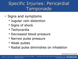 Prehospital Emergency Care, 10th
edition
Mistovich | Karren
Copyright © 2014, 2010, 2008 by Pearson Education, Inc.
All Rights Reserved
Specific Injuries: PericardialSpecific Injuries: Pericardial
TamponadeTamponade
• Signs and symptoms
 Jugular vein distention
 Signs of shock
 Tachycardia
 Decreased blood pressure
 Narrow pulse pressure
 Weak pulses
 Radial pulse diminishes on inhalation
continued on next slide
 