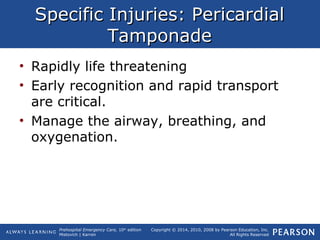 Prehospital Emergency Care, 10th
edition
Mistovich | Karren
Copyright © 2014, 2010, 2008 by Pearson Education, Inc.
All Rights Reserved
Specific Injuries: PericardialSpecific Injuries: Pericardial
TamponadeTamponade
• Rapidly life threatening
• Early recognition and rapid transport
are critical.
• Manage the airway, breathing, and
oxygenation.
 