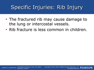 Prehospital Emergency Care, 10th
edition
Mistovich | Karren
Copyright © 2014, 2010, 2008 by Pearson Education, Inc.
All Rights Reserved
Specific Injuries: Rib InjurySpecific Injuries: Rib Injury
• The fractured rib may cause damage to
the lung or intercostal vessels.
• Rib fracture is less common in children.
 