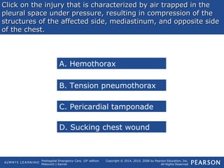 Prehospital Emergency Care, 10th
edition
Mistovich | Karren
Copyright © 2014, 2010, 2008 by Pearson Education, Inc.
All Rights Reserved
Click on the injury that is characterized by air trapped in theClick on the injury that is characterized by air trapped in the
pleural space under pressure, resulting in compression of thepleural space under pressure, resulting in compression of the
structures of the affected side, mediastinum, and opposite sidestructures of the affected side, mediastinum, and opposite side
of the chest.of the chest.
A. Hemothorax
B. Tension pneumothorax
C. Pericardial tamponade
D. Sucking chest wound
 