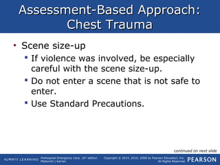 Prehospital Emergency Care, 10th
edition
Mistovich | Karren
Copyright © 2014, 2010, 2008 by Pearson Education, Inc.
All Rights Reserved
Assessment-Based Approach:Assessment-Based Approach:
Chest TraumaChest Trauma
• Scene size-up
 If violence was involved, be especially
careful with the scene size-up.
 Do not enter a scene that is not safe to
enter.
 Use Standard Precautions.
continued on next slide
 