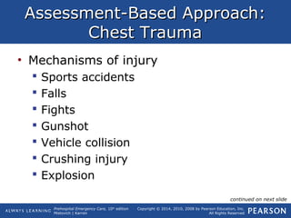 Prehospital Emergency Care, 10th
edition
Mistovich | Karren
Copyright © 2014, 2010, 2008 by Pearson Education, Inc.
All Rights Reserved
Assessment-Based Approach:Assessment-Based Approach:
Chest TraumaChest Trauma
• Mechanisms of injury
 Sports accidents
 Falls
 Fights
 Gunshot
 Vehicle collision
 Crushing injury
 Explosion
continued on next slide
 