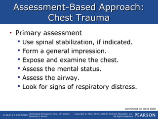 Prehospital Emergency Care, 10th
edition
Mistovich | Karren
Copyright © 2014, 2010, 2008 by Pearson Education, Inc.
All Rights Reserved
Assessment-Based Approach:Assessment-Based Approach:
Chest TraumaChest Trauma
• Primary assessment
 Use spinal stabilization, if indicated.
 Form a general impression.
 Expose and examine the chest.
 Assess the mental status.
 Assess the airway.
 Look for signs of respiratory distress.
continued on next slide
 