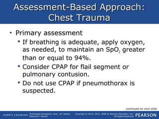 Prehospital Emergency Care, 10th
edition
Mistovich | Karren
Copyright © 2014, 2010, 2008 by Pearson Education, Inc.
All Rights Reserved
Assessment-Based Approach:Assessment-Based Approach:
Chest TraumaChest Trauma
• Primary assessment
 If breathing is adequate, apply oxygen,
as needed, to maintain an SpO2 greater
than or equal to 94%.
 Consider CPAP for flail segment or
pulmonary contusion.
 Do not use CPAP if pneumothorax is
suspected.
continued on next slide
 