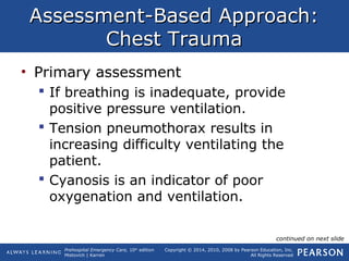 Prehospital Emergency Care, 10th
edition
Mistovich | Karren
Copyright © 2014, 2010, 2008 by Pearson Education, Inc.
All Rights Reserved
Assessment-Based Approach:Assessment-Based Approach:
Chest TraumaChest Trauma
• Primary assessment
 If breathing is inadequate, provide
positive pressure ventilation.
 Tension pneumothorax results in
increasing difficulty ventilating the
patient.
 Cyanosis is an indicator of poor
oxygenation and ventilation.
continued on next slide
 