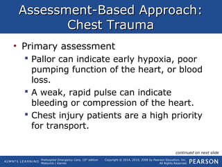 Prehospital Emergency Care, 10th
edition
Mistovich | Karren
Copyright © 2014, 2010, 2008 by Pearson Education, Inc.
All Rights Reserved
Assessment-Based Approach:Assessment-Based Approach:
Chest TraumaChest Trauma
• Primary assessment
 Pallor can indicate early hypoxia, poor
pumping function of the heart, or blood
loss.
 A weak, rapid pulse can indicate
bleeding or compression of the heart.
 Chest injury patients are a high priority
for transport.
continued on next slide
 