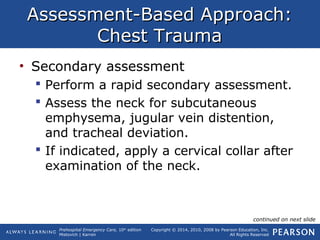 Prehospital Emergency Care, 10th
edition
Mistovich | Karren
Copyright © 2014, 2010, 2008 by Pearson Education, Inc.
All Rights Reserved
Assessment-Based Approach:Assessment-Based Approach:
Chest TraumaChest Trauma
• Secondary assessment
 Perform a rapid secondary assessment.
 Assess the neck for subcutaneous
emphysema, jugular vein distention,
and tracheal deviation.
 If indicated, apply a cervical collar after
examination of the neck.
continued on next slide
 