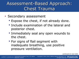 Prehospital Emergency Care, 10th
edition
Mistovich | Karren
Copyright © 2014, 2010, 2008 by Pearson Education, Inc.
All Rights Reserved
Assessment-Based Approach:Assessment-Based Approach:
Chest TraumaChest Trauma
• Secondary assessment
 Expose the chest, if not already done.
 Include examination of the lateral and
posterior chest.
 Immediately seal any open wounds to
the chest.
 For signs of flail segment with
inadequate breathing, use positive
pressure ventilation.
continued on next slide
 