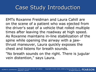 Prehospital Emergency Care, 10th
edition
Mistovich | Karren
Copyright © 2014, 2010, 2008 by Pearson Education, Inc.
All Rights Reserved
Case Study IntroductionCase Study Introduction
EMTs Roxanne Freidman and Laura Cahill are
on the scene of a patient who was ejected from
the driver's seat of a vehicle that rolled multiple
times after leaving the roadway at high speed.
As Roxanne maintains in-line stabilization of the
spine while opening the airway with a jaw-
thrust maneuver, Laura quickly exposes the
chest and listens for breath sounds.
"No breath sounds on the right. There is jugular
vein distention," says Laura.
 