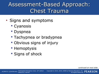 Prehospital Emergency Care, 10th
edition
Mistovich | Karren
Copyright © 2014, 2010, 2008 by Pearson Education, Inc.
All Rights Reserved
Assessment-Based Approach:Assessment-Based Approach:
Chest TraumaChest Trauma
• Signs and symptoms
 Cyanosis
 Dyspnea
 Tachypnea or bradypnea
 Obvious signs of injury
 Hemoptysis
 Signs of shock
continued on next slide
 