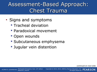 Prehospital Emergency Care, 10th
edition
Mistovich | Karren
Copyright © 2014, 2010, 2008 by Pearson Education, Inc.
All Rights Reserved
Assessment-Based Approach:Assessment-Based Approach:
Chest TraumaChest Trauma
• Signs and symptoms
 Tracheal deviation
 Paradoxical movement
 Open wounds
 Subcutaneous emphysema
 Jugular vein distention
continued on next slide
 