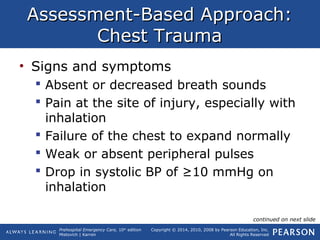 Prehospital Emergency Care, 10th
edition
Mistovich | Karren
Copyright © 2014, 2010, 2008 by Pearson Education, Inc.
All Rights Reserved
Assessment-Based Approach:Assessment-Based Approach:
Chest TraumaChest Trauma
• Signs and symptoms
 Absent or decreased breath sounds
 Pain at the site of injury, especially with
inhalation
 Failure of the chest to expand normally
 Weak or absent peripheral pulses
 Drop in systolic BP of ≥10 mmHg on
inhalation
continued on next slide
 