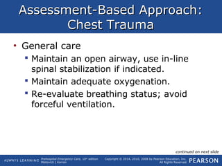 Prehospital Emergency Care, 10th
edition
Mistovich | Karren
Copyright © 2014, 2010, 2008 by Pearson Education, Inc.
All Rights Reserved
Assessment-Based Approach:Assessment-Based Approach:
Chest TraumaChest Trauma
• General care
 Maintain an open airway, use in-line
spinal stabilization if indicated.
 Maintain adequate oxygenation.
 Re-evaluate breathing status; avoid
forceful ventilation.
continued on next slide
 