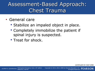Prehospital Emergency Care, 10th
edition
Mistovich | Karren
Copyright © 2014, 2010, 2008 by Pearson Education, Inc.
All Rights Reserved
Assessment-Based Approach:Assessment-Based Approach:
Chest TraumaChest Trauma
• General care
 Stabilize an impaled object in place.
 Completely immobilize the patient if
spinal injury is suspected.
 Treat for shock.
continued on next slide
 