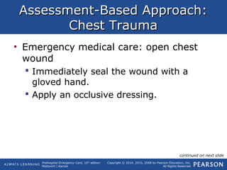 Prehospital Emergency Care, 10th
edition
Mistovich | Karren
Copyright © 2014, 2010, 2008 by Pearson Education, Inc.
All Rights Reserved
Assessment-Based Approach:Assessment-Based Approach:
Chest TraumaChest Trauma
• Emergency medical care: open chest
wound
 Immediately seal the wound with a
gloved hand.
 Apply an occlusive dressing.
continued on next slide
 