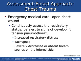 Prehospital Emergency Care, 10th
edition
Mistovich | Karren
Copyright © 2014, 2010, 2008 by Pearson Education, Inc.
All Rights Reserved
Assessment-Based Approach:Assessment-Based Approach:
Chest TraumaChest Trauma
• Emergency medical care: open chest
wound
 Continuously assess the respiratory
status; be alert to signs of developing
tension pneumothorax.
• Increased respiratory distress
• Tachypnea
• Severely decreased or absent breath
sounds on the injured side
continued on next slide
 