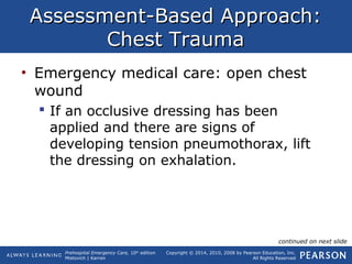 Prehospital Emergency Care, 10th
edition
Mistovich | Karren
Copyright © 2014, 2010, 2008 by Pearson Education, Inc.
All Rights Reserved
Assessment-Based Approach:Assessment-Based Approach:
Chest TraumaChest Trauma
• Emergency medical care: open chest
wound
 If an occlusive dressing has been
applied and there are signs of
developing tension pneumothorax, lift
the dressing on exhalation.
continued on next slide
 