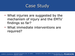 Prehospital Emergency Care, 10th
edition
Mistovich | Karren
Copyright © 2014, 2010, 2008 by Pearson Education, Inc.
All Rights Reserved
Case StudyCase Study
• What injuries are suggested by the
mechanism of injury and the EMTs'
findings so far?
• What immediate interventions are
required?
 