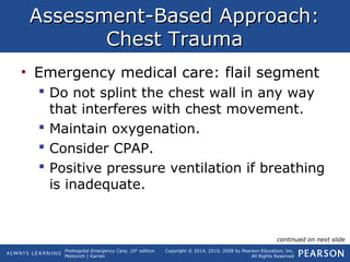 Prehospital Emergency Care, 10th
edition
Mistovich | Karren
Copyright © 2014, 2010, 2008 by Pearson Education, Inc.
All Rights Reserved
Assessment-Based Approach:Assessment-Based Approach:
Chest TraumaChest Trauma
• Emergency medical care: flail segment
 Do not splint the chest wall in any way
that interferes with chest movement.
 Maintain oxygenation.
 Consider CPAP.
 Positive pressure ventilation if breathing
is inadequate.
continued on next slide
 