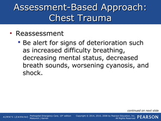 Prehospital Emergency Care, 10th
edition
Mistovich | Karren
Copyright © 2014, 2010, 2008 by Pearson Education, Inc.
All Rights Reserved
Assessment-Based Approach:Assessment-Based Approach:
Chest TraumaChest Trauma
• Reassessment
 Be alert for signs of deterioration such
as increased difficulty breathing,
decreasing mental status, decreased
breath sounds, worsening cyanosis, and
shock.
continued on next slide
 