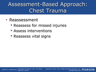 Prehospital Emergency Care, 10th
edition
Mistovich | Karren
Copyright © 2014, 2010, 2008 by Pearson Education, Inc.
All Rights Reserved
Assessment-Based Approach:Assessment-Based Approach:
Chest TraumaChest Trauma
• Reassessment
 Reassess for missed injuries
 Assess interventions
 Reassess vital signs
 