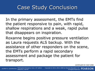 Prehospital Emergency Care, 10th
edition
Mistovich | Karren
Copyright © 2014, 2010, 2008 by Pearson Education, Inc.
All Rights Reserved
Case Study ConclusionCase Study Conclusion
In the primary assessment, the EMTs find
the patient responsive to pain, with rapid,
shallow respirations and a weak, rapid pulse
that disappears on inspiration.
Roxanne begins positive pressure ventilation
as Laura requests ALS backup. With the
assistance of other responders on the scene,
the EMTs perform a rapid secondary
assessment and package the patient for
transport.
continued on next slide
 