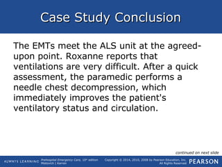 Prehospital Emergency Care, 10th
edition
Mistovich | Karren
Copyright © 2014, 2010, 2008 by Pearson Education, Inc.
All Rights Reserved
Case Study ConclusionCase Study Conclusion
The EMTs meet the ALS unit at the agreed-
upon point. Roxanne reports that
ventilations are very difficult. After a quick
assessment, the paramedic performs a
needle chest decompression, which
immediately improves the patient's
ventilatory status and circulation.
continued on next slide
 