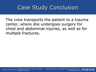 Prehospital Emergency Care, 10th
edition
Mistovich | Karren
Copyright © 2014, 2010, 2008 by Pearson Education, Inc.
All Rights Reserved
Case Study ConclusionCase Study Conclusion
The crew transports the patient to a trauma
center, where she undergoes surgery for
chest and abdominal injuries, as well as for
multiple fractures.
 