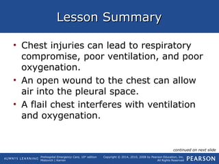 Prehospital Emergency Care, 10th
edition
Mistovich | Karren
Copyright © 2014, 2010, 2008 by Pearson Education, Inc.
All Rights Reserved
Lesson SummaryLesson Summary
• Chest injuries can lead to respiratory
compromise, poor ventilation, and poor
oxygenation.
• An open wound to the chest can allow
air into the pleural space.
• A flail chest interferes with ventilation
and oxygenation.
continued on next slide
 