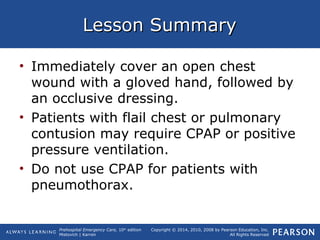 Prehospital Emergency Care, 10th
edition
Mistovich | Karren
Copyright © 2014, 2010, 2008 by Pearson Education, Inc.
All Rights Reserved
Lesson SummaryLesson Summary
• Immediately cover an open chest
wound with a gloved hand, followed by
an occlusive dressing.
• Patients with flail chest or pulmonary
contusion may require CPAP or positive
pressure ventilation.
• Do not use CPAP for patients with
pneumothorax.
 