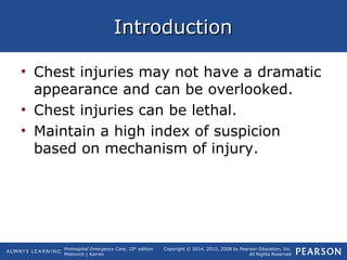 Prehospital Emergency Care, 10th
edition
Mistovich | Karren
Copyright © 2014, 2010, 2008 by Pearson Education, Inc.
All Rights Reserved
IntroductionIntroduction
• Chest injuries may not have a dramatic
appearance and can be overlooked.
• Chest injuries can be lethal.
• Maintain a high index of suspicion
based on mechanism of injury.
 