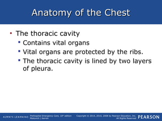 Prehospital Emergency Care, 10th
edition
Mistovich | Karren
Copyright © 2014, 2010, 2008 by Pearson Education, Inc.
All Rights Reserved
Anatomy of the ChestAnatomy of the Chest
• The thoracic cavity
 Contains vital organs
 Vital organs are protected by the ribs.
 The thoracic cavity is lined by two layers
of pleura.
 