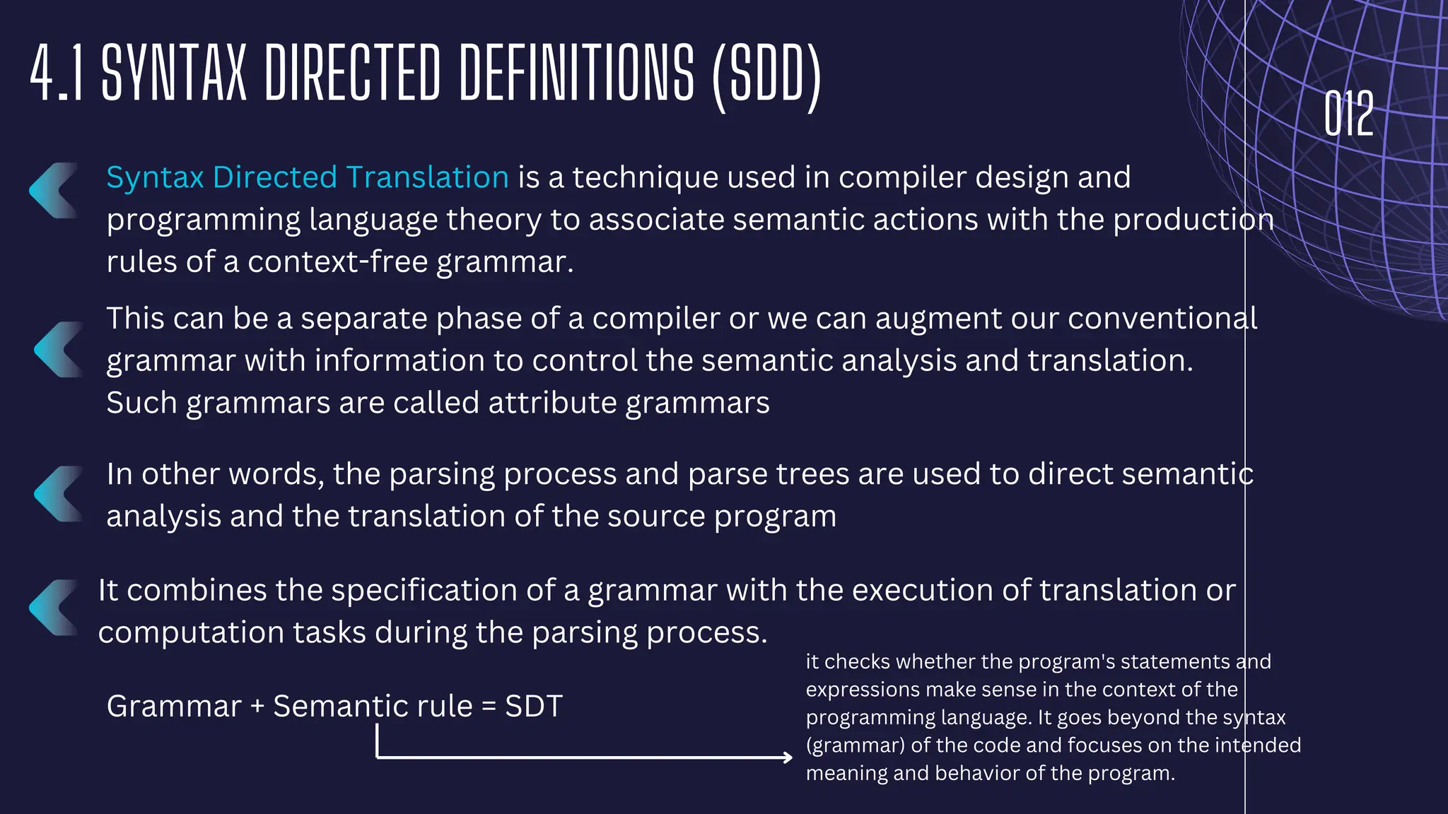 012
4.1 SYNTAX DIRECTED DEFINITIONS (SDD)
Syntax Directed Translation is a technique used in compiler design and
programming language theory to associate semantic actions with the production
rules of a context-free grammar.
It combines the specification of a grammar with the execution of translation or
computation tasks during the parsing process.
Grammar + Semantic rule = SDT
This can be a separate phase of a compiler or we can augment our conventional
grammar with information to control the semantic analysis and translation.
Such grammars are called attribute grammars
In other words, the parsing process and parse trees are used to direct semantic
analysis and the translation of the source program
it checks whether the program's statements and
expressions make sense in the context of the
programming language. It goes beyond the syntax
(grammar) of the code and focuses on the intended
meaning and behavior of the program.
 