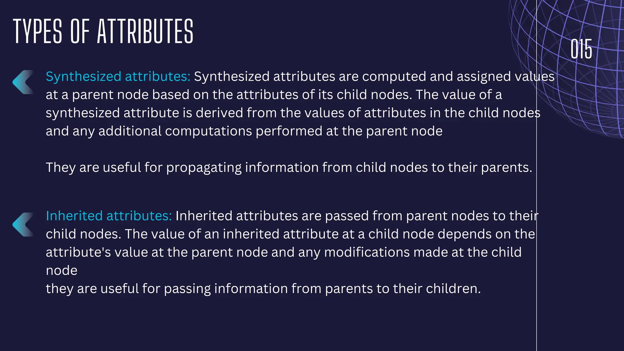 015
TYPES OF ATTRIBUTES
Synthesized attributes: Synthesized attributes are computed and assigned values
at a parent node based on the attributes of its child nodes. The value of a
synthesized attribute is derived from the values of attributes in the child nodes
and any additional computations performed at the parent node
They are useful for propagating information from child nodes to their parents.
Inherited attributes: Inherited attributes are passed from parent nodes to their
child nodes. The value of an inherited attribute at a child node depends on the
attribute's value at the parent node and any modifications made at the child
node
they are useful for passing information from parents to their children.
 