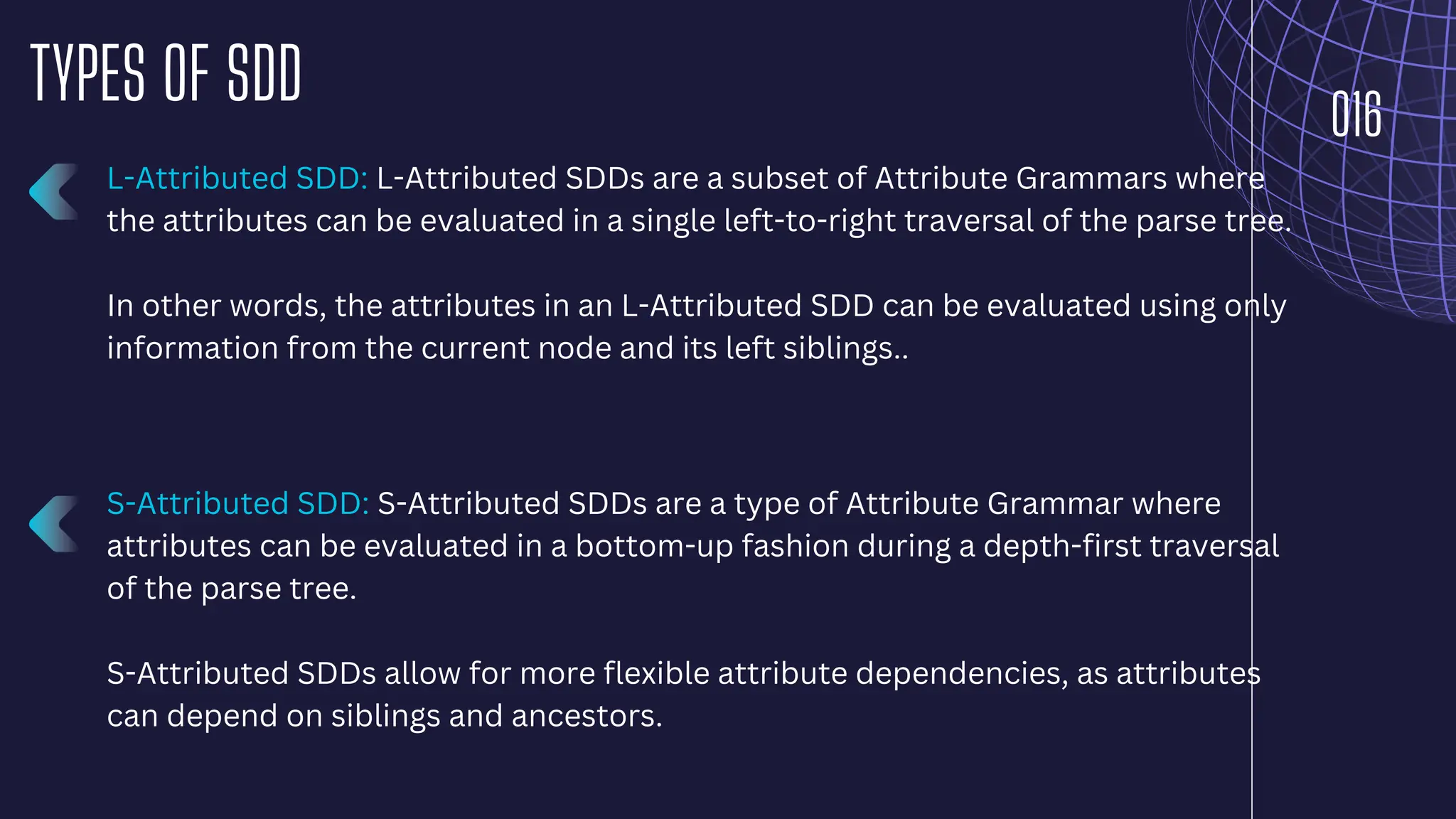 016
TYPES OF SDD
L-Attributed SDD: L-Attributed SDDs are a subset of Attribute Grammars where
the attributes can be evaluated in a single left-to-right traversal of the parse tree.
In other words, the attributes in an L-Attributed SDD can be evaluated using only
information from the current node and its left siblings..
S-Attributed SDD: S-Attributed SDDs are a type of Attribute Grammar where
attributes can be evaluated in a bottom-up fashion during a depth-first traversal
of the parse tree.
S-Attributed SDDs allow for more flexible attribute dependencies, as attributes
can depend on siblings and ancestors.
 