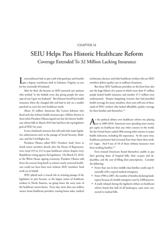 CHAPTER 34

           SEIU Helps Pass Historic Healthcare Reform
                  Coverage Extended To 32 Million Lacking Insurance



L     oretta Johnson had to quit a job with good pay and bene ts
      as a deputy courthouse clerk in Lebanon, Virginia, to care
for her terminally ill husband.
                                                                    technicians, doctors, and other healthcare workers who are SEIU
                                                                    members deliver quality care to millions of patients.
                                                                         But those SEIU healthcare providers on the front lines also
      After he died, she became an SEIU personal care assistant     saw the huge failures of a system in which more than 47 million
who worked “at the bedside every day giving people the same         people lacked health insurance and another 47.5 million were
type of care I gave my husband.” But Johnson herself lost health    underinsured. Despite bargaining victories that had provided
insurance when she changed jobs and had to rely on a smaller        health coverage for many members, there were still tens of thou-
paycheck to cover her own healthcare needs.                         sands of SEIU workers who lacked a ordable, quality coverage
      About 32 million Americans like Loretta Johnson who           for their families and themselves.212
faced each day without health insurance got a lifeline thrown to
them when President Obama signed into law the historic health-
care reform bills in March 2010 that had been the top legislative
goal of SEIU for years.
                                                                    A     s the political debate over healthcare reform was playing
                                                                          out in 2009-2010, Americans were spending more money
                                                                    per capita on healthcare than any other country in the world.
      It was a landmark moment that will rank with major legisla-   Yet the United States ranked 38th among other nations in major
tive achievements such as the passage of Social Security, Medi-     health indicators, including life expectancy. At the same time,
care, and the Civil Rights Act.                                     healthcare premiums had increased four times faster than work-
      President Obama called SEIU President Andy Stern to           ers’ wages. And 8 out of 10 of those without insurance were
thank union members shortly after the House of Representa-          from working families.213
tives voted 219 to 212 to pass healthcare reform despite every           Even insured Americans found themselves unable to pay
Republican voting against the legislation. On March 23, 2010,       their growing share of hospital bills, their co-pays and de-
at the White House signing ceremony, President Obama told           ductibles, and the cost of lling their prescriptions. Consider
Stern the century-long battle to achieve nearly universal health-   the following:
care could not have been won without SEIU members’ hard                                                                            -
work on its behalf.                                                      nancially with a typical medical emergency.
      SEIU played such a crucial role in winning passage of the                                                                    -
legislation in part because, as the largest union of healthcare          ruptcy because of a health emergency rose by 2,000 percent.
workers in North America, no group knew the sorry state of
the healthcare system better. Every day, more than one million          reform found that half of all bankruptcy cases were con-
nurses, home healthcare providers, nursing home aides, medical          nected to medical bills.
 
