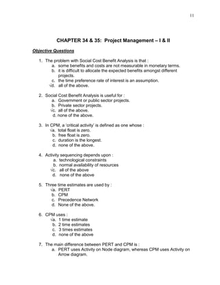 11
CHAPTER 34 & 35: Project Management – I & II
Objective Questions
1. The problem with Social Cost Benefit Analysis is that :
a. some benefits and costs are not measurable in monetary terms.
b. it is difficult to allocate the expected benefits amongst different
projects.
c. the time preference rate of interest is an assumption.
√d. all of the above.
2. Social Cost Benefit Analysis is useful for :
a. Government or public sector projects.
b. Private sector projects.
√c. all of the above.
d. none of the above.
3. In CPM, a ‘critical activity’ is defined as one whose :
√a. total float is zero.
b. free float is zero.
c. duration is the longest.
d. none of the above.
4. Activity sequencing depends upon :
a. technological constraints
b. normal availability of resources
√c. all of the above
d. none of the above
5. Three time estimates are used by :
√a. PERT
b. CPM
c. Precedence Network
d. None of the above.
6. CPM uses :
√a. 1 time estimate
b. 2 time estimates
c. 3 times estimates
d. none of the above
7. The main difference between PERT and CPM is :
a. PERT uses Activity on Node diagram, whereas CPM uses Activity on
Arrow diagram.
 