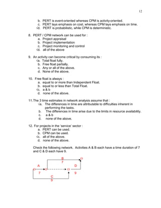 12
b. PERT is event-oriented whereas CPM is activity-oriented.
c. PERT lays emphasis on cost, whereas CPM lays emphasis on time.
√d. PERT is probabilistic, while CPM is deterministic.
8. PERT / CPM network can be used for :
a. Project appraisal
b. Project implementation
c. Project monitoring and control
√d. all of the above
9. An activity can become critical by consuming its :
√a. Total float fully.
b. Free float partially.
c. Any or all of the above.
d. None of the above.
10. Free float is always :
a. equal to or more than Independent Float.
b. equal to or less than Total Float.
√c. a & b
d. none of the above.
11.The 3 time estimates in network analysis assume that :
√a. The differences in time are attributable to difficulties inherent in
performing the tasks.
b. The differences in time arise due to the limits in resource availability.
c. a & b
d. none of the above.
12. For projects in the ‘service’ sector :
a. PERT can be used.
b. CPM can be used.
√c. all of the above.
d. none of the above.
Check the following network. Activities A & B each have a time duration of 7
and C & D each have 9.
B O
7
A D
O O O
7 9
C
9
 