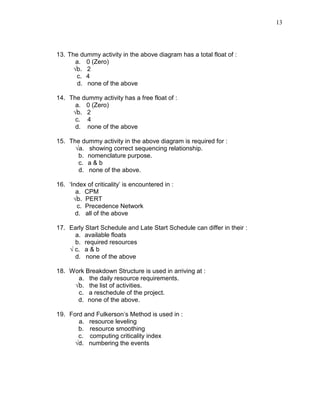 13
13. The dummy activity in the above diagram has a total float of :
a. 0 (Zero)
√b. 2
c. 4
d. none of the above
14. The dummy activity has a free float of :
a. 0 (Zero)
√b. 2
c. 4
d. none of the above
15. The dummy activity in the above diagram is required for :
√a. showing correct sequencing relationship.
b. nomenclature purpose.
c. a & b
d. none of the above.
16. ‘Index of criticality’ is encountered in :
a. CPM
√b. PERT
c. Precedence Network
d. all of the above
17. Early Start Schedule and Late Start Schedule can differ in their :
a. available floats
b. required resources
√ c. a & b
d. none of the above
18. Work Breakdown Structure is used in arriving at :
a. the daily resource requirements.
√b. the list of activities.
c. a reschedule of the project.
d. none of the above.
19. Ford and Fulkerson’s Method is used in :
a. resource leveling
b. resource smoothing
c. computing criticality index
√d. numbering the events
 