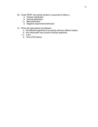 14
20. Under PERT, the activity duration is assumed to follow a :
a. Poisson distribution
b. Normal distribution
√ c. Beta distribution
d. Negative exponential distribution
21. When job interruptions are allowed :
a. the different segments of an activity will have different slacks.
b. the critical path may consist of activity segments.
√ c. a & b
d. none of the above.
 
