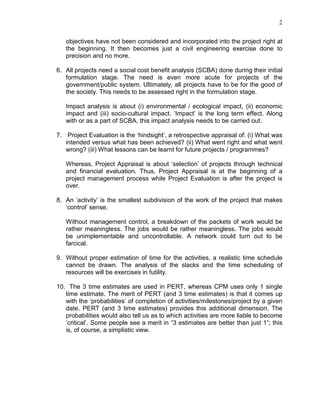 2
objectives have not been considered and incorporated into the project right at
the beginning. It then becomes just a civil engineering exercise done to
precision and no more.
6. All projects need a social cost benefit analysis (SCBA) done during their initial
formulation stage. The need is even more acute for projects of the
government/public system. Ultimately, all projects have to be for the good of
the society. This needs to be assessed right in the formulation stage.
Impact analysis is about (i) environmental / ecological impact, (ii) economic
impact and (iii) socio-cultural impact. ‘Impact’ is the long term effect. Along
with or as a part of SCBA, this impact analysis needs to be carried out.
7. Project Evaluation is the ‘hindsight’, a retrospective appraisal of: (i) What was
intended versus what has been achieved? (ii) What went right and what went
wrong? (iii) What lessons can be learnt for future projects / programmes?
Whereas, Project Appraisal is about ‘selection’ of projects through technical
and financial evaluation. Thus, Project Appraisal is at the beginning of a
project management process while Project Evaluation is after the project is
over.
8. An ‘activity’ is the smallest subdivision of the work of the project that makes
‘control’ sense.
Without management control, a breakdown of the packets of work would be
rather meaningless. The jobs would be rather meaningless. The jobs would
be unimplementable and uncontrollable. A network could turn out to be
farcical.
9. Without proper estimation of time for the activities, a realistic time schedule
cannot be drawn. The analysis of the slacks and the time scheduling of
resources will be exercises in futility.
10. The 3 time estimates are used in PERT, whereas CPM uses only 1 single
time estimate. The merit of PERT (and 3 time estimates) is that it comes up
with the ‘probabilities’ of completion of activities/milestones/project by a given
date. PERT (and 3 time estimates) provides this additional dimension. The
probabilities would also tell us as to which activities are more liable to become
’critical’. Some people see a merit in “3 estimates are better than just 1”; this
is, of course, a simplistic view.
 