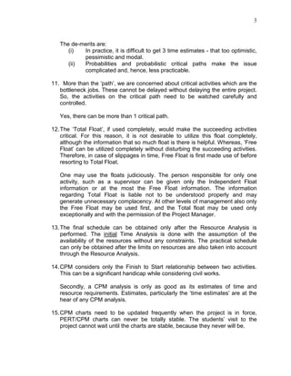 3
The de-merits are:
(i) In practice, it is difficult to get 3 time estimates - that too optimistic,
pessimistic and modal.
(ii) Probabilities and probabilistic critical paths make the issue
complicated and, hence, less practicable.
11. More than the ‘path’, we are concerned about critical activities which are the
bottleneck jobs. These cannot be delayed without delaying the entire project.
So, the activities on the critical path need to be watched carefully and
controlled.
Yes, there can be more than 1 critical path.
12.The ‘Total Float’, if used completely, would make the succeeding activities
critical. For this reason, it is not desirable to utilize this float completely,
although the information that so much float is there is helpful. Whereas, ‘Free
Float’ can be utilized completely without disturbing the succeeding activities.
Therefore, in case of slippages in time, Free Float is first made use of before
resorting to Total Float.
One may use the floats judiciously. The person responsible for only one
activity, such as a supervisor can be given only the Independent Float
information or at the most the Free Float information. The information
regarding Total Float is liable not to be understood properly and may
generate unnecessary complacency. At other levels of management also only
the Free Float may be used first, and the Total float may be used only
exceptionally and with the permission of the Project Manager.
13.The final schedule can be obtained only after the Resource Analysis is
performed. The initial Time Analysis is done with the assumption of the
availability of the resources without any constraints. The practical schedule
can only be obtained after the limits on resources are also taken into account
through the Resource Analysis.
14.CPM considers only the Finish to Start relationship between two activities.
This can be a significant handicap while considering civil works.
Secondly, a CPM analysis is only as good as its estimates of time and
resource requirements. Estimates, particularly the ‘time estimates’ are at the
hear of any CPM analysis.
15.CPM charts need to be updated frequently when the project is in force,
PERT/CPM charts can never be totally stable. The students’ visit to the
project cannot wait until the charts are stable, because they never will be.
 
