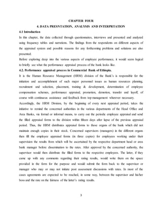 3
CHAPTER FOUR
4. DATA PRESNTATION, ANALYSIS AND INTERPRTATION
4.1 Introduction
In this chapter, the data collected through questionnaires, interviews and presented and analyzed
using frequency tables and narrations. The findings from the respondents on different aspects of
the appraisal system and possible reasons for any forthcoming problems and solutions are also
presented.
Before exploring deep into the various aspects of employee performance, it would seem logical
to briefly see what the performance appraisal process of the bank looks like.
4.2. Performance appraisal process in Commercial Bank of Ethiopia.
It is the Human Resource Management (HRM) division of the Bank’s is responsible for the
initiation and accomplishment of such major personnel issues as human resources planning,
recruitment and selection, placement, training & development, determination of employee
compensation schemes, performance appraisal, promotion, demotion, transfer and layoff, of
course with continuous assistance and feedback from top management wherever necessary.
Accordingly, the HRM Division, by the beginning of every next appraisal period, takes the
initiative to remind the concerned authorities in the various departments of the Head Office and
Area Banks, via formal or informal means, to carry out the periodic employee appraisal and send
the filled appraisal forms to the division within fifteen days after lapse of the previous appraisal
period. Thus, the HRM distributes appraisal forms to those organs of the bank which did not
maintain enough copies in their stock. Concerned supervisors (managers) in the different organs
then fill the employee appraisal forms (in three copies) for employees working under their
supervision the results from which will be ascertained by the respective department head or area
bank manager before dissemination to the rates. After approval by the concerned authority, the
supervisor would then distribute the filled forms to the respective employees. The latter, if they
came up with any comments regarding their rating results, would write them on the space
provided in the form for the purpose and would submit the form back to the supervisor or
manager who may or may not initiate post assessment discussions with rates. In most of the
cases agreements are expected to be reached, in some way, between the supervisor and his/her
boss and the rate on the fairness of the latter’s rating results.
 
