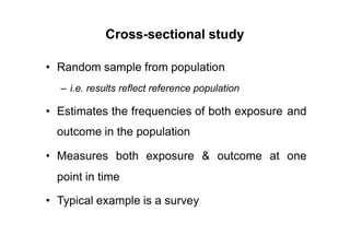 Cross-sectional study
• Random sample from population
– i.e. results reflect reference population
• Estimates the frequencies of both exposure
outcome in the population
and
• Measures both exposure & outcome at one
point in time
• Typical example is a survey
 
