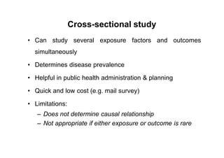 Cross-sectional study
• Can study several exposure factors and outcomes
simultaneously
• Determines disease prevalence
• Helpful in public health administration & planning
• Quick and low cost (e.g. mail survey)
• Limitations:
– Does not determine causal relationship
– Not appropriate if either exposure or outcome is rare
 