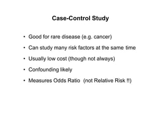 Case-Control Study
• Good for rare disease (e.g. cancer)
• Can study many risk factors at the same time
• Usually low cost (though not always)
• Confounding likely
• Measures Odds Ratio (not Relative Risk !!)
 