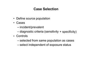 Case Selection
•
•
Define source population
Cases
– incident/prevalent
– diagnostic criteria (sensitivity
Controls
+ specificity)
•
– selected from same population as cases
– select independent of exposure status
 