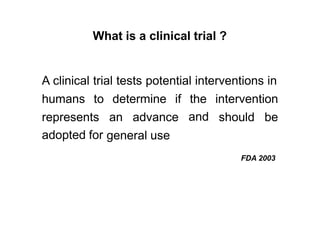 What is a clinical trial ?
A clinical trial tests potential interventions in
humans to determine if the
and
intervention
represents
adopted for
an advance should be
general use
FDA 2003
 